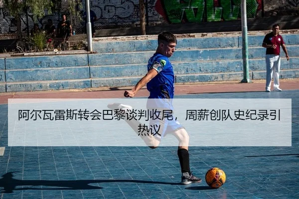 阿尔瓦雷斯转会巴黎谈判收尾，周薪创队史纪录引热议